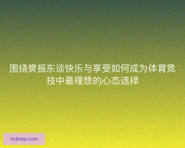 围绕樊振东谈快乐与享受如何成为体育竞技中最理想的心态选择