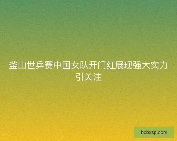 釜山世乒赛中国女队开门红展现强大实力引关注