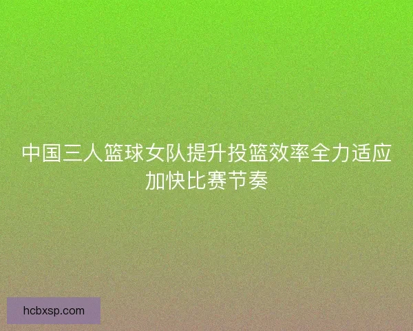 中国三人篮球女队提升投篮效率全力适应加快比赛节奏
