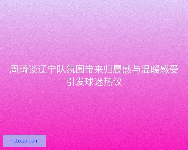 周琦谈辽宁队氛围带来归属感与温暖感受引发球迷热议